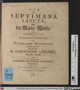 De Septimana Sancta, von der Marter-Woche/ in eadem die Mercurii A. MDCXCII. In Academia Lipsiensi Ex Historiarum Monumentis disputabunt publice Praeses M. Godofredus Ludovici, Barutho-Budiss. & Respondens Georgius Gregorius Francisci, Muscaviensis, Lusati