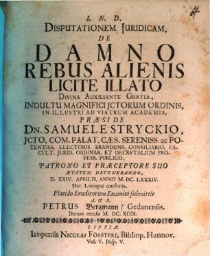 Disputationem Iuridicam, De Damno Rebus Alienis Licite Illato Divina Auxiliante Gratia, Indultu Magnifici ICtorum Ordinis, In Illustri Ad Viatrum Academia, Praeside Dn. Samuele Stryckio ... D. XXIV. Aprilis, Anno M.DC.LXXXIV. Hor. Locoque consuetis, Placido Eruditorum Examini submittit A. & R. Petrus Bergmann/ Gedanensis