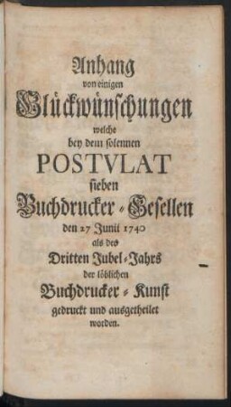 Anhang von einigen Glückwünschungen welche bey dem solennen Postulat sieben Buchdrucker-Gesellen den 27 Junii 1740 als des Dritten Jubel-Jahrs der löblichen Buchdrucker-Kunst gedruckt und ausgetheilet worden