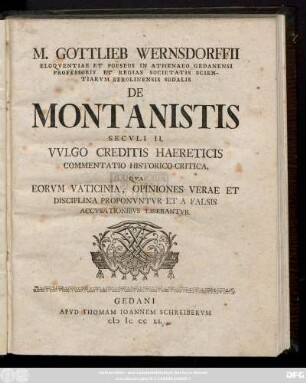 M. Gottlieb Wernsdorffii Eloqventiae Poësos in Athenaeo Gedanensi Professoris Et Regiae Societatis Scientarvm Berolinensis Sodalis De Montanistis Secvli II. Vvlgo Creditis Haereticis Commentatio Historico-Critica, Qva Eorvm Vaticinia, Opiniones Verae Et Disciplina Proponvntvr Et A Falsis Accvsationibvs Liberantvr