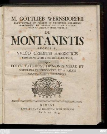 M. Gottlieb Wernsdorffii Eloqventiae Poësos in Athenaeo Gedanensi Professoris Et Regiae Societatis Scientarvm Berolinensis Sodalis De Montanistis Secvli II. Vvlgo Creditis Haereticis Commentatio Historico-Critica, Qva Eorvm Vaticinia, Opiniones Verae Et Disciplina Proponvntvr Et A Falsis Accvsationibvs Liberantvr