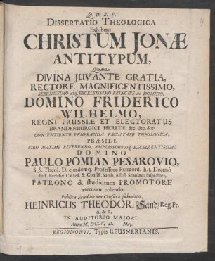 Dissertatio Theologica Exhibens Christum Jonæ Antitypum : Quam ... Domino Friderico Wilhelmo, Regni Prussiæ ... Præside ... Domino Paulo Pomian Pesarovio, S.S. Theol. D. eiusdemq[ue] Professore Extraord. h.t. Decanô Past. Ecclesiæ Cathed. & Consist. Samb. Assess. Scholæq[ue] Inspectore, Patrono & studiorum Promotore æternum colendo, Publicæ Eruditorum Censuræ submittit, Heinricus Theodor. Sand, Reg. Pr. A.&R. In Auditorio Maiori Anno M.DCCV.D. [] Mai.