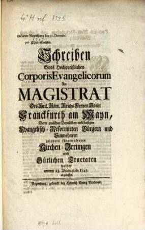 Schreiben Eines Hochpreißlichen Corporis Evangelicorum An Magistrat Des Heil. Röm. Reichs Freyen Stadt Franckfurth am Mayn, Derer zwischen Demselben und dasigen Evangelisch-Reformirten Bürgern und Einwohnern zeithero fürgewalteten Kirchen-Irrungen und Gütlichen Tractaten halber unterm 23. Decembris 1747 abgelassen