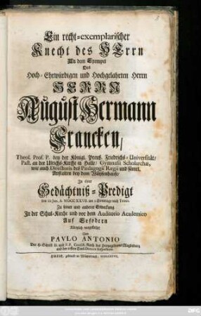 Ein recht-exemplarischer Knecht des Herrn An dem Exempel Des Hoch-Ehrwürdigen und Hochgelahrten Herrn Herrn August Hermann Francken, Theol. Prof. P. bey der Königl. Preuß. Friedrichs-Universität ... Jn einer Gedächtniß-Predigt den 22. Jun. A. MDCCXXVII. am 2 Sonntage nach Trinit. Zu seiner und anderer Erweckung Jn der Schul-Kirche und vor dem Auditorio Academico Auf Erfodern Kürtzlich vorgestellet
