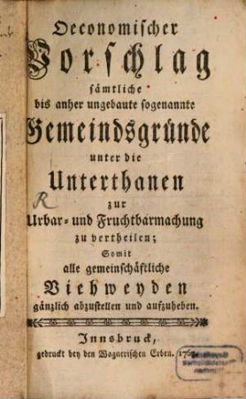 Oeconomischer Vorschlag sämtliche bis anher ungebaute sogenannte Gemeindsgründe unter die Unterthanen zur Urbar- und Fruchtbarmachung zu vertheilen : Somit alle gemeinschäftliche Viehweyden gänzlich abzustellen und aufzuheben