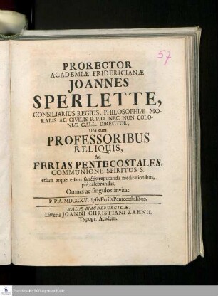 Prorector Academiæ Fridericianæ Joannes Sperlette, Consiliarius Regius, Philosophiæ Moralis Ac Civilis P.P.O. Nec Non Coloniæ Gall. Director, Una cum Professoribus Reliquis, Ad Ferias Pentecostales, Communione Spiritus S. etiam atque etiam sanctis reputandâ meditationibus, pie celebrandas, Omnes ac singulos invitat : P.P.A. MDCCXV. ipis Feriis Pentecostalibus
