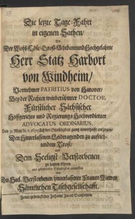 Die letzte Tage-Fahrt in eigenen Sachen : Als Der ... Herr Statz Harbort von Windheim/ Vornehmer Patritius von Hanover/ Beyder Rechten weitberühmter Doctor, Fürstlicher Sächsischer Hoffgerichts und Regierungs Hochverdienter Advocatus Ordinarius, Den 31. May St. v. 1675 sich der Sterbligkeit gantz unverhofft entzogen/ Den Hinterlassenen Leidtragenden zu aufrichtendem Trost/ und Dem Seeligst-Verstorbenen zu letzten Ehren aus gebührender Schuldigkeit entworffen von Des Seel. Verstorbenen hinterlassener Frauen Witwen Sämtlichen Tischgesellschafft