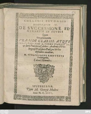 COLLEGII FEVDALIS || DISPVTATIO IX.|| DE SVCCESSIONE FE=||MINARVM IN FEVDIS || Quam || ... PRAESIDE ... || D. THOMA FRANZIO I. C.|| et Iuris Feudalis in Celeberr: Academia VVite-||bergensi Profeßoris Publ. pro viribus || defendere conabitur.|| M. VVOLFGANGVS RICHTERVS || Freibergensis.|| Calend. Novembr:||