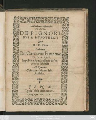 Adsertiones Disputatio-||nis XXII.|| DE PIGNORI=||BVS & HYPOTHECIS || Quas || ... Praesidente || Dn. ORTOLPHO FOMANNO I. V. D. & P. P. P.|| In publico Pand. collegio defen-||dendas suscipiet || Ad Non. Ian.|| Cosmanus Mann. Stir.|| Austrius.||