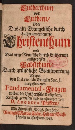 Lutherthum vor Luthern/ Oder Das alte Evangelische durch Lutherum erneuerte Christenthum und Das neue Römische durch Lutherum auffgedeckte Pabstthum : Durch gründliche Beantwortung Dreyer von P. Arnoldo Engeln/ Soc. J. ausgestreueten Fundamental-Fragen wider die Lutherische Religion, Kürtzlich gewiesen und vertheidiget