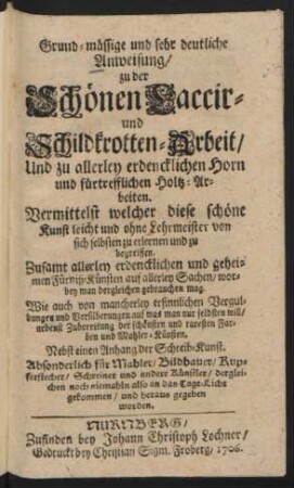 Grund-mässige und sehr deutliche Anweisung, zu der Schönen Laccir- und Schildkrotten-Arbeit, Und zu allerley erdencklichen Horn und fürtrefflichen Holtz-Arbeiten : Vermittelst welcher diese schöne Kunst ... zu erlernen und zu begreiffen ; Zusamt allerley erdencklichen und geheimen Fürniß-Künsten auf allerley Sachen, worbey man dergleichen gebrauchen mag ; Wie auch von mancherley ersinnlichen Verguldungen und Versilberungen auf was man nur selbsten will, nebenst Zubereitung der schönsten und raresten Farben und Mahler-Künsten ; Nebst einen Anhang der Schreib-Kunst ; Absonderlich für Mahler, Bildhauer, Kupferstecher, Schreiner und andere Künstler, dergleichen noch niemahln also an das Tage-Licht gekommen und heraus gegeben worden