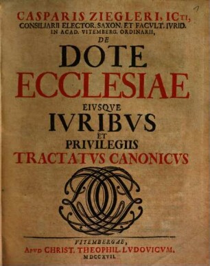 Casparis Ziegleri, Icti, Consiliarii Elector. Saxon. Et Facvlt. Ivrid. In Acad. Vitemberg. Ordinarii, De Dote Ecclesiae Eivsqve Ivribvs Et Privilegiis Tractatvs Canonicvs
