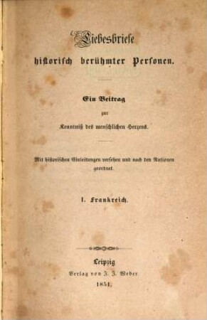 Liebesbriefe historisch berühmter Personen : Ein Beitrag zur Kenntniß des menschlichen Herzens. Mit historischen Einleitungen versehen u. nach den Nationen geordnet. 1. Frankreich. (2 Bl., 312 S.) 1. Briefe Abälards an ??. 2. Mademoiselle dela Vallière an Ludwig XIV. 3. Briefe von Mirabrau u. Frau v. Monnier. 4. Ein Brief von Madame Roland. 5. Briefe Napoleons und Josephinans