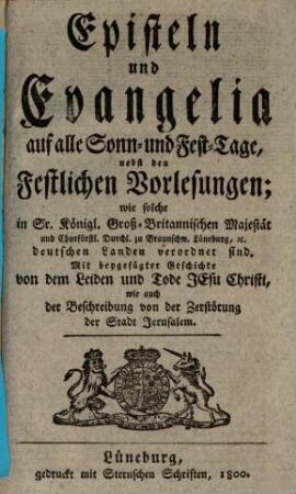 Episteln und Evangelia auf alle Sonn- und Fest-Tage : nebst den Festlichen Vorlesungen, wie solche in Sr. Königl. Groß-Britannischen Majestät und Churfürstl. Durchl. zu Braunschw. Lüneburg, [et]c. deutschen Landen verordnet sind. Mit beygefügter Geschichte von dem Leiden und Tode Jesu Christi ...