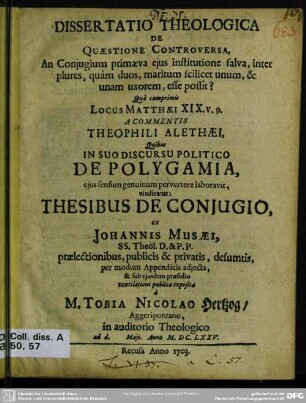 Dissertatio Theologica De Quaestione Controversa, An Coniugium primaeva eius institutione salva, inter plures, quam duos maritum scilicet unum, & unam uxorem, esse possit? : Qua cumprimis Locus Matthaei XIX. v. 9. A Commentis Theophili Alethaei, Quibus In Suo Discursu Politico De Polygamia, eius sensum genuinum pervertere laboravit, vindicatur ...