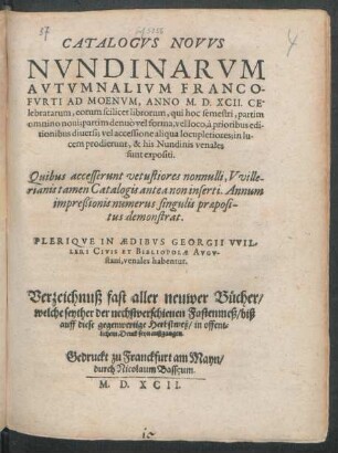 CATALOGVS NOVVS || NVNDINARVM || AVTVMNALIVM FRANCO-||FVRTI AD MOENVM, ANNO M. D. XCII. CE-||lebratarum ... || PLERIQVE IN AEDIBVS GEORGII VVIL-||LERI CIVIS ET BIBLIOPOLAE AVGV-||stani, venales habentur.|| Verzeichnuß fast aller neuwer Bücher/|| welche seyther der nechstverschienen Fastenmeß/ biß || auff diese gegenwertige Herbstmeß/ in offent=||lichem Druck seyn außgangen.||
