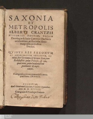 SAXONIA || ET || METROPOLIS || ALBERTI CRANTZII || HISTORICI DOCTISS. SACRAE || Theologiæ & Iuris Canonici Doctoris || celeberrimi, ac Ecclesiæ Ham-||burgensis quondàm || Decani.|| : QVIBVS RES SAXONVM || ET ADIACENTIVM REGIONVM, AC || totius ferè Germaniæ, in vtroque statu, tam || Ecclesiastico quàm Politico, ab ouo,|| quod aiunt, quàm luculentißimè || panduntur & expli-||cantur.|| Cum gemino rerum memorabilium co-||piosissimo INDICE.||