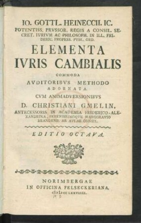 Jo. Gottl. Heineccii. Ic. Potentiss. Prussor. Regis A Consil. Secret. Iurium Ac Philosph. In Ill. Frideric. Profess. Publ. Ord. Elementa Iuris Cambialis Commoda Auditoribus Methodo Adornata Cum Animadversionibus D. Christiani Gmelin, Antecessoris In Academia Friderico-Alexandrina, Serenissimoque Marggravio Brandenb. Ab Aulae Consil