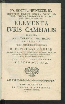 Jo. Gottl. Heineccii. Ic. Potentiss. Prussor. Regis A Consil. Secret. Iurium Ac Philosph. In Ill. Frideric. Profess. Publ. Ord. Elementa Iuris Cambialis Commoda Auditoribus Methodo Adornata Cum Animadversionibus D. Christiani Gmelin, Antecessoris In Academia Friderico-Alexandrina, Serenissimoque Marggravio Brandenb. Ab Aulae Consil