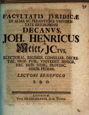 Facvltatis Jvridicæ In Alma Ac Perantiqva Vniversitate Erfordiensi Decanvs, Joh. Henricus Meier, JCtvs, Electoral. Regimin. Consiliar. Decretal. Prof. Pvbl. Vniversit. Senior, Nec Non Jvdic. Provinc. Assess. Primar. Lectori Benevolo S. & O. : [Publ. Erfurti sub Sig. Facult. Jurid. Anno MDCCXXVI.]
