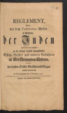 Reglement, Wie es mit dem Tolerantz-Wesen in Ansehung der Juden und derer von denselben an die Königl. Cassen abzugebenden Schutz-Gelder und andern Gebühren im Erb-Hertzogthum Schlesien, exclusive der beyden Städte Breßlau und Glogau gehalten werden soll : De Dato Potsdam den 2. Decembr. 1751
