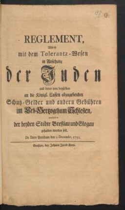 Reglement, Wie es mit dem Tolerantz-Wesen in Ansehung der Juden und derer von denselben an die Königl. Cassen abzugebenden Schutz-Gelder und andern Gebühren im Erb-Hertzogthum Schlesien, exclusive der beyden Städte Breßlau und Glogau gehalten werden soll : De Dato Potsdam den 2. Decembr. 1751