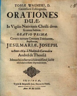 Tobiae Wagneri, D. Cancellarii Tubingensis, Orationes Duae, In Vigiliis Nativitatis Christi diversis annis habitae : Oratio Prima. Contra novam Creatam Trinitatem Papistarum, Jesu, Mariae, Joseph, Anno 1664. a Nudipede Carmelita Andrea de Theresia Monachii in Bavaria solennissime sed & idololatricissime depraedicatam
