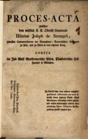 Proces-Acta zwischen dem wirklichen K. K. Oberist-Lieutenant Hilarius Joseph de Serangeli, gewesten Commendanten der Themeßwar-Bannatischen Trouppen zu Fuß, und zu Pferd in dem letzteren Krieg. contra die Jud Wolf Wertheimerische Erben, Churbaierische Hof-Factors in München : In Betref einer dem ersteren angehörigen Bancal-Assecuration per 5000. fl. welche deren letzteren Vater Wolf Wertheimer ordentlich cediert gehabt, und nichts destoweniger mittels einer erhaltenen Banco-Obligation die Bezahlung hierfür bezohen hat
