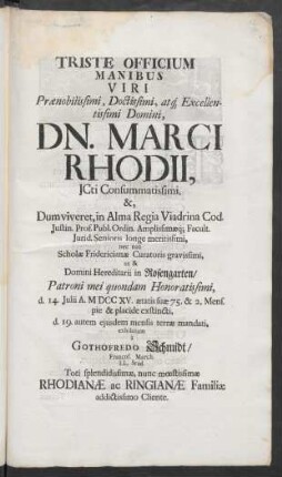 Triste Officium Manibus Viri Prænobilissimi, Doctissimi, atq[ue] Excellentissimi Domini, Dn. Marci Rhodii, ICti Consummatissimi, &, Dum viveret, in Alma Regia Viadrina Cod. Iustin. Prof. Publ. Ordin. Amplissimæq[ue] Facult. Iurid. Senioris longe meritissimi, nec non Scholæ Fridericianæ Curatoris ... ut & Domini Hereditarii in Rosengarten/ Patroni mei quondam Honoratissimi, d. 14. Iulii A. MDCCXV. ætatis suæ 75. & 2. Mens. pie & placide exstincti, d. 19. autem eiusdem mensis terræ mandati, exhibitum à Gothofredo Schmidt/ Francof. March. LL. Stud. Toti splendidissimæ, nunc mœstissimæ Rhodianæ ac Ringianæ Familiæ addictissimo Cliente