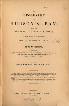 The geography of Hudson's Bay : being the remarks of Captain W. Coats, in many voyages to that locality, between the years 1727 and 1751 ; with an appendix, containing extracts from the log of Capt. Middleton on his voyage for the discovery of the North-West Passage, in H. M. S. "Furnace", in 1741 - 2