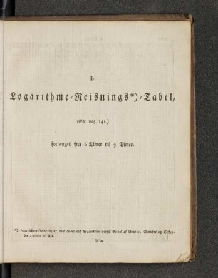 I. Logarithme=Reisnings*)=Tabel, (See pag. 141.) forlaenget fra 6 Timer till 9 Timer.