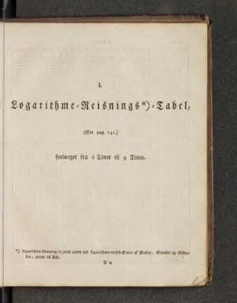 I. Logarithme=Reisnings*)=Tabel, (See pag. 141.) forlaenget fra 6 Timer till 9 Timer.