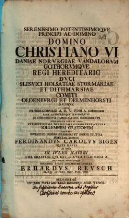 Serenissimo potentissimoque Principi Christiano VI. Daniae Regi ... sollemnen orationem dicabit ... Ferdinandus Carolus Bigen ... ad quam ... invitat Erhardus Reusch : [praefatus de felicitate Danorum sub regibus Christiani nomine insignibus]