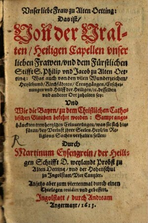 Vnser liebe Fraw zu Alten Oetting: Das ist, Von der Vralten, Heiligen Capellen vnser lieben Frawen, vnd dem Fürstlichen Stifft S. Philip vnd Jacob zu Alten Oetting : Was auch von den vilen Wunderzeichen, Heylthumb, Kirchfährten, Creutzgängen, Erscheinungen vnd Hülff der Heiligen, [et]c. desselben vnd anderer Ort zuhalten sey: Vnd Wie die Bayrn, zu dem Christlichen Catholischen Glauben bekehrt worden: Sampt angehänckten trewhertzigen Erinnerungen, was sie sich hinfüran, bey Verlust ihrer Seelen Heyl, in Religions Sachen verhalten sollen