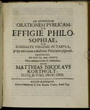 Ad Audiendam Orationem Publicam, De Effigie Philosophiae, Sub Schemate Virginis In Tabula, prope introitum Auditorii Philosophici suspensa, repraesentatae, Die XXXI. Ian. Anno MDCCXI. Hora antemeridiana X. habendam, invitat Matthias Nicolaus Kortholt, Eloqu. & Poes. Prof. Ord. : [PP. Gissae Dom. III. post Epiphan. Anno MDCCXI.]