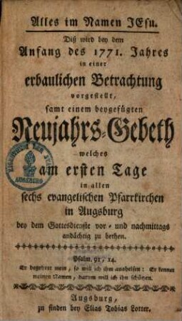 Alles im Namen Jesu : Diß wird bey dem Anfang des 1771. Jahres in einer erbaulichen Betrachtung vorgestellt, samt einem beygefügten Neujahrs-Gebeth, welches am ersten Tage in allen sechs evangelischen Pfarrkirchen in Augsburg bey dem Gottesdienste vor- und nachmittags andächtig zu bethen