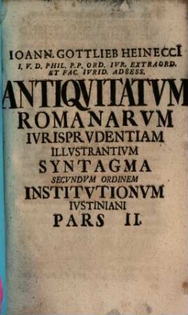 Ioann. Gottlieb Heinecci[i] I.V.D. Phil. P.P. Ord. Ivr. Extraord. Et Fac. Ivrid. Adsess. Antiqvitatvm Romanarvm Ivrisprvdentiam Illvstrantivm Syntagma Secvndvm Ordinem Institvtionvm Ivstiniani Digestvm : In Qvo Mvlta Ivris Romani Atqve Avctorvm Vetervm Loca Explicantvr Atqve Illvstrantvr, Pars II.