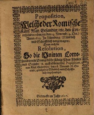 Proposition, Welche der Romische Käys. May. Gesandter, etc. den Correspondirenden etc den 24. Novemb. (4. Dec.) Anno 1619. In Nürnberg, Mündlich und Schrifftlich vorgetragen : Dann auch die Resolution, So die Unirten Correspondirende[n] Evangelische König, Chur: Fürsten und Stände, [et]c. auff obbemeldte Proposition, dem Käys. Gesandten den 28. Novemb. (8. Decemb.) gleichsfals Mündlich und Schrifftlich eingehendiget