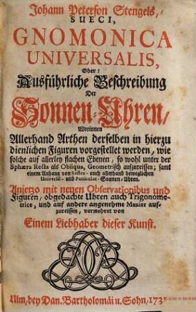 Johann Peterson Stengels, Sueci, Gnomonica Universalis, Oder: Ausführliche Beschreibung Der Sonnen-Uhren : Worinnen Allerhand Arthen derselben in hierzu dienlichen Figuren vorgestellet werden, wie solche auf allerley flachen Ebenen, so wohl unter der Sphaera Recta als Obliqua, Geometrisch aufzureißen; samt einem Anhang von Reflex- auch allerhand beweglichen Universal- und Particular-Sonnen-Uhren
