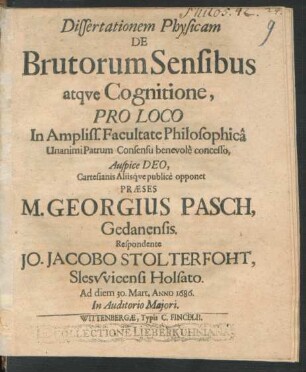 Dissertationem Physicam De Brutorum Sensibus atque Cognitione, Pro Loco In ... Facultate Philosophica ... concesso ... Cartesianis Aliisque publice opponet Praeses M. Georgius Pasch, Gedanensis. Respondente Jo. Jacobo Stolterfoht, Slesvvicensi Holsato. Ad diem 30. Mart. Anno 1686. ...
