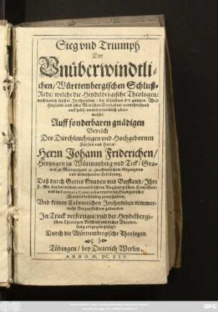 Sieg und Triumph Der Unüberwindtlichen/ Württembergischen Schluß-Rede/ welche die Heydelbergische Theologen/ nochmalen solcher Irrthumben/ die Christum der gantzen Welt Heyland/ und aller Menschen Seeligkeit/ vernichte und auffhebe/ unwidertreiblich uberweiset : Auff sonderbaren gnädigen Bevelch Des ... Herrn Johann Friderichen/ Hertzogen zu Württemberg und Teck ... zu offentlichem Gezeugnus und widerholeter Erklärung; Daß durch Gottes Gnaden und Beystand/ Ihre F. Gn. bey der reinen/ unverfälschten Augspurgischen Confession/ und in Formula Concordiae repetirter Evangelischer Warheit beständig zuverharren; Und keinen Calvinischen Irrthumben nimmermehr Beyzupflichten gedencken
