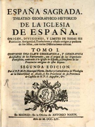 España Sagrada : Theatro Geographico-Historico De La Iglesia De España. Origen, Divisiones, Y Limites De Todas Sus Provincias. Antiguedad, Traslaciones, y estado antiguo, y presente de sus Sillas, con varias Dissertaciones criticas, 1. Contiene Una Clave Geographica, Y Geographia Eclesiastica de los Patriarcados, con el origen de las Dignidades Pontificias, contraìdo à la Iglesia de España, y Divisiones de las Provincias antiguas de estos Reynos