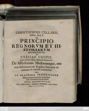 Christophori Cellarii, Histor. Prof. P. De Principio Regnorvm Et Historiarvm Dissertatio : qua Ctesiae Cnidii, quem plures adhuc Historici sequuntur, De Assyriorum Medorumque, nec non Babyloniorum Regibus sententia examinatur, & vanitatis conuincitur ; Antea In Academia Fridericiana Disputationis exercitio proposita