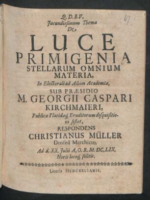 Iucundissumum Thema De Luce Primigenia Stellarum Omnium Materia, In Electorali ad Albim Academia, Sub Praesidio M. Georgii Caspari Kirchmaieri ... disquisitioni sistet, Respondens Christianus Müller Drosna Marchicus. Ad d. XX. Iulii A.O.R. M.DC.LIX. Horis locoq[ue] solitis
