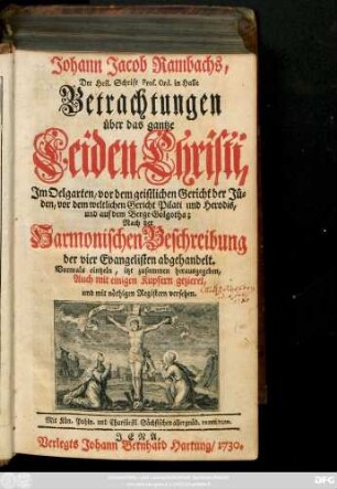 Johann Jacob Rambachs, Der Heil. Schrift Prof. Ord. in Halle Betrachtungen über das gantze Leiden Christi, Jm Oelgarten, vor dem geistlichen Gericht der Jüden, vor dem weltlichen Gericht Pilati und Herodis, und auf dem Berge Golgatha : Nach der Harmonischen Beschreibung der vier Evangelisten abgehandelt. Vormals eintzeln, itzt zusammen herausgegeben, Auch mit einigen Kupfern gezieret, und mit nöthigen Registern versehen