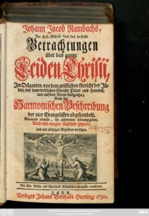 Johann Jacob Rambachs, Der Heil. Schrift Prof. Ord. in Halle Betrachtungen über das gantze Leiden Christi, Jm Oelgarten, vor dem geistlichen Gericht der Jüden, vor dem weltlichen Gericht Pilati und Herodis, und auf dem Berge Golgatha : Nach der Harmonischen Beschreibung der vier Evangelisten abgehandelt. Vormals eintzeln, itzt zusammen herausgegeben, Auch mit einigen Kupfern gezieret, und mit nöthigen Registern versehen