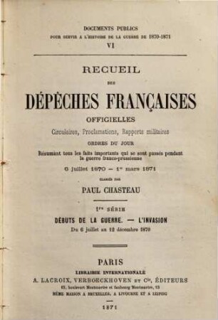 Recueil des dépêches françaises officielles, circulaires, proclamations, rapports militaires, ordres du jour résumant tous les faits importants qui se sont passés pendant la guerre franco-prussienne 6 juillet 1870 - 1er mart 1871 Classés par Paul Chasteau : 1re Série. Débuts de la guerre. -L'invasion du 6 juillet au 12 décembre 1870