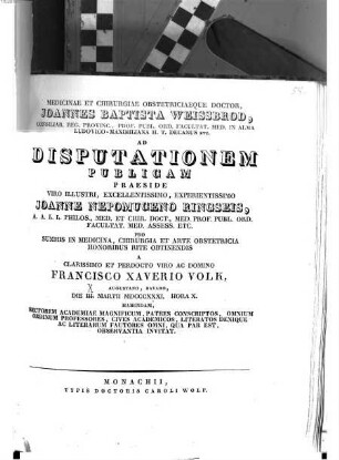 Medicinae et chirurgiae obstetriciaeque doctor Joannes Baptista Weissbrod ... ad disputationem publicam praeside ... Joanne Nepomuceno Ringseis ... pro summis in medicina, chirurgia et arte obstetricia honoribus rite obtinendis a ... Francisco Xaverio Volk ... habendam ... invitat : [Insunt theses medicae]