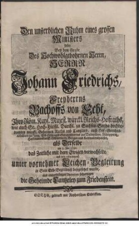 Den unsterblichen Ruhm eines grossen Ministers sollte Bey dem Grabe Des Hoch-Wohlgebohrnen Herrn, Herrn Johann Friedrichs, Freyherrns Bachoffs von Echt, Ihro Röm. Kays. Majest. würckl. Reichs-Hofraths, wie auch Sr. Hoch-Fürstl. Durchl. zu Sachsen-Gotha hochbetrauten würckl. Geheimen Raths und Cantzlars, auch Hof-Gerichts-Assessoris zu Jena, Erb-Lehn- und Gerichtsherrns auf Dobitzschen, Zschöpperitz, Hartmannsdorff, Schlettwein, Bergen und Kettmannshausen, als Derselbe am 3. Jan. 1736. das Zeitliche mit dem Ewigen verwechselte, und den 10ten darauf, unter vornehmer Leichen-Begleitung in Sein Erb-Begräbniß beygesetzet, wurde, aus unterthäniger Devotion behertzigen die Geheimde Cantzeley zum Friedenstein.