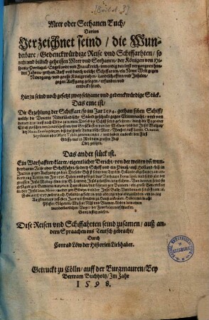 Meer oder Seehanen Buch : darinn verzeichnet seind, die wunderbare, gedenckwürdige Reise und Schiffarhten, so recht und billich geheissen Meer und Seehanen, der Königen von Hispania, Portugal, Engellandt und Franckreich, inwendig den letst vergangnen hundert Jahren, gethan ; ... hierzu seind noch gesetzt 2 seltzame und gedenckwürdige Stueck. Das eine ist die Erzehlung der Schiffart so im Jar 1594 gethan siben Schiff, welche die Unierte Niderländische Ständ geschickt gegen Mitternacht, umb von dannen jren Lauff nach China zu nemen ... Das ander Stück ist ein warhaffter klarer eigentlicher Bericht von der weiten und wunderbaren Reise oder Schiffahrt, so drey Schiff und ein Pinaß auß Holland biß in Indien gegen Auffgang gethan